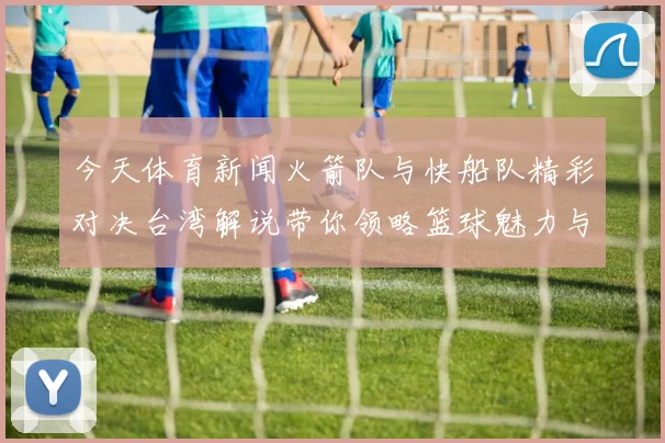 今天体育新闻火箭队与快船队精彩对决台湾解说带你领略篮球魅力与激情瞬间