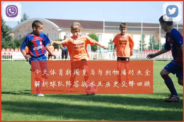 今天体育新闻皇马与利物浦对决全解析球队阵容战术及历史交锋回顾
