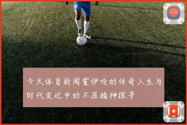 今天体育新闻霍伊伦的传奇人生与时代变迁中的不屈精神探寻