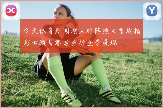 今天体育新闻湖人对阵热火首战精彩回顾与赛后分析全景展现