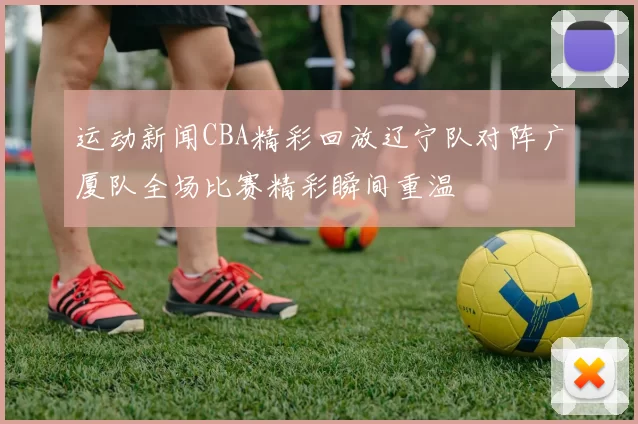 运动新闻CBA精彩回放辽宁队对阵广厦队全场比赛精彩瞬间重温