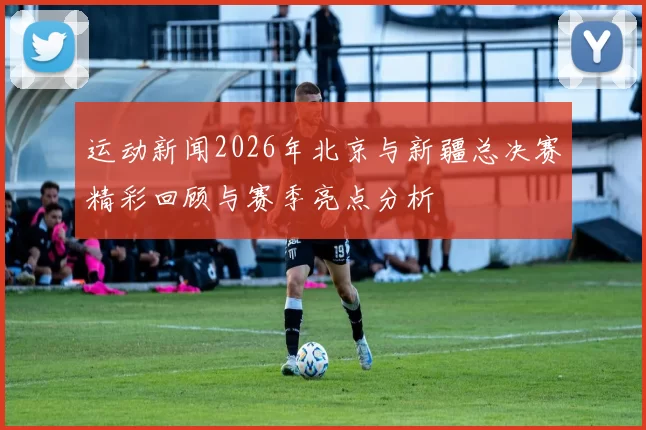 运动新闻2026年北京与新疆总决赛精彩回顾与赛季亮点分析