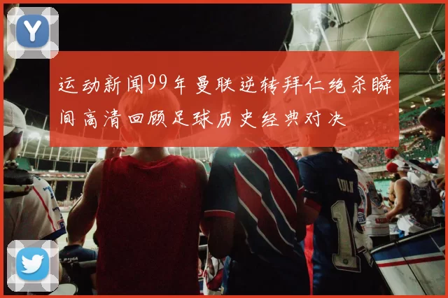 运动新闻99年曼联逆转拜仁绝杀瞬间高清回顾足球历史经典对决