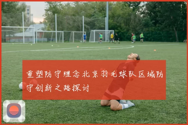 重塑防守理念北京羽毛球队区域防守创新之路探讨