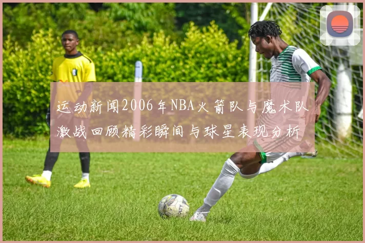 运动新闻2006年NBA火箭队与魔术队激战回顾精彩瞬间与球星表现分析